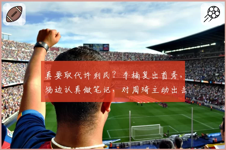 真要取代许利民？李楠复出首秀，场边认真做笔记，对周琦主动出击