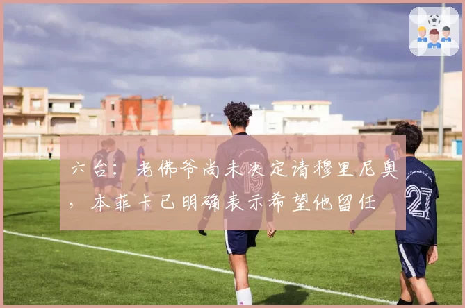 六台：老佛爷尚未决定请穆里尼奥，本菲卡已明确表示希望他留任