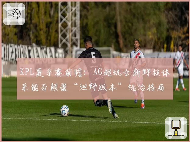 KPL夏季赛前瞻：AG超玩会新野核体系能否颠覆“坦野版本”统治格局