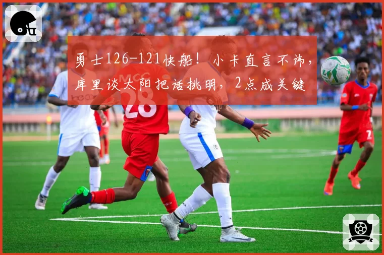 勇士126-121快船！小卡直言不讳，库里谈太阳把话挑明，2点成关键