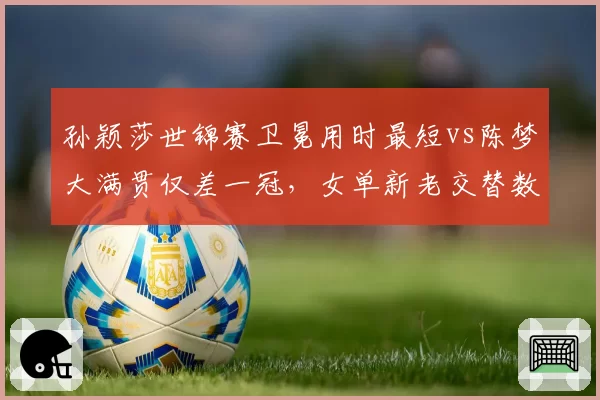 孙颖莎世锦赛卫冕用时最短vs陈梦大满贯仅差一冠,女单新老交替数据对比