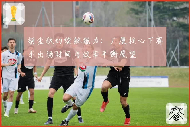 胡金秋的续航能力：广厦核心下赛季出场时间与效率平衡展望